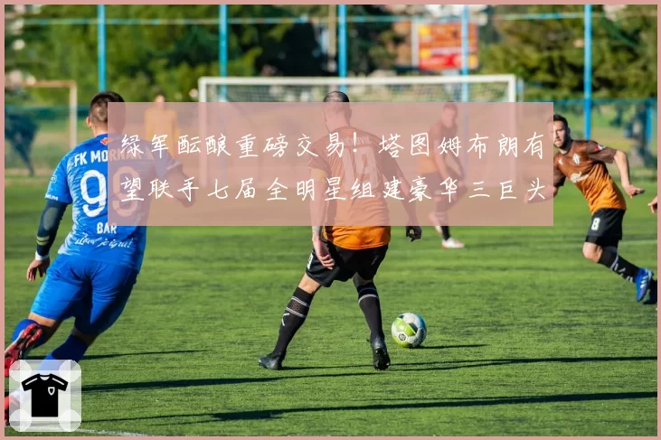 绿军酝酿重磅交易!塔图姆布朗有望联手七届全明星组建豪华三巨头
