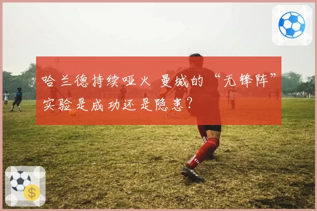 哈兰德持续哑火 曼城的“无锋阵”实验是成功还是隐患？