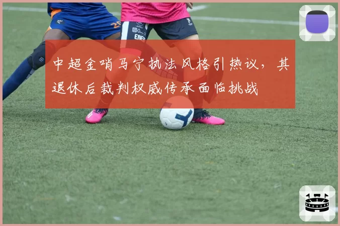 中超金哨马宁执法风格引热议，其退休后裁判权威传承面临挑战