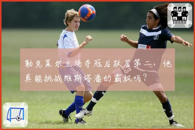 勒克莱尔主场夺冠后跃居第二，他真能挑战维斯塔潘的霸权吗？