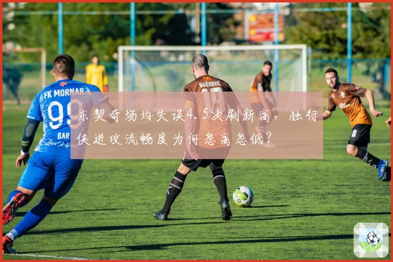 东契奇场均失误4.5次刷新高,独行侠进攻流畅度为何忽高忽低?