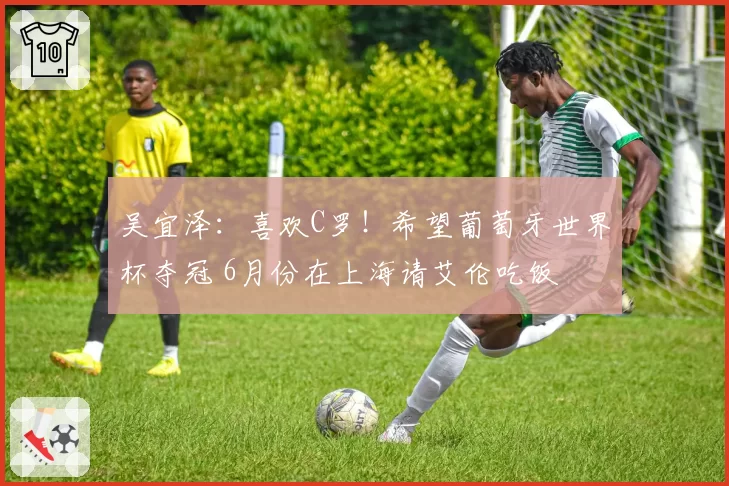 吴宜泽:喜欢C罗!希望葡萄牙世界杯夺冠 6月份在上海请艾伦吃饭