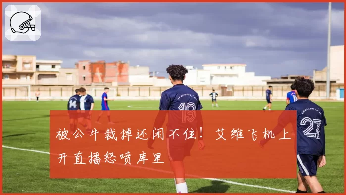 被公牛裁掉还闲不住！艾维飞机上开直播怒喷库里