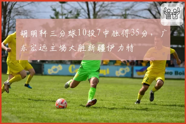 胡明轩三分球10投7中独得35分，广东宏远主场大胜新疆伊力特
