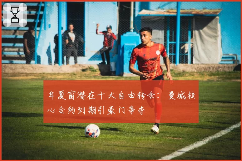 年夏窗潜在十大自由转会：曼城核心合约到期引豪门争夺