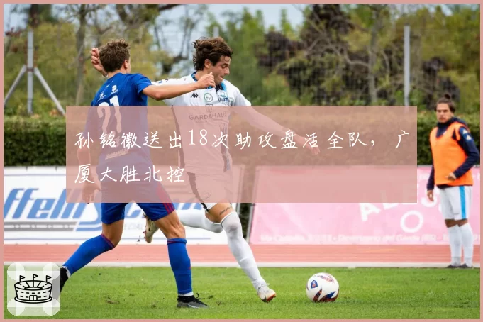 孙铭徽送出18次助攻盘活全队，广厦大胜北控